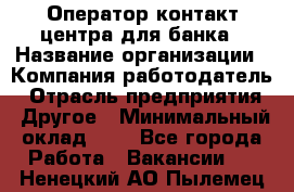 Оператор контакт-центра для банка › Название организации ­ Компания-работодатель › Отрасль предприятия ­ Другое › Минимальный оклад ­ 1 - Все города Работа » Вакансии   . Ненецкий АО,Пылемец д.